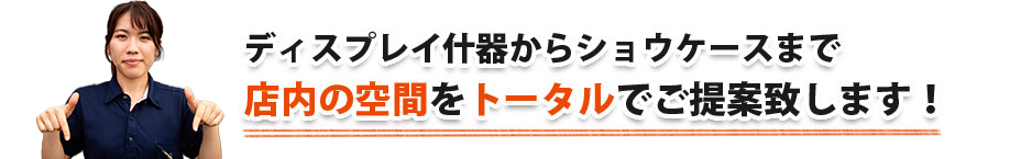 ディスプレイ什器からショウケースまで店内の空間をトータルでご提案致します