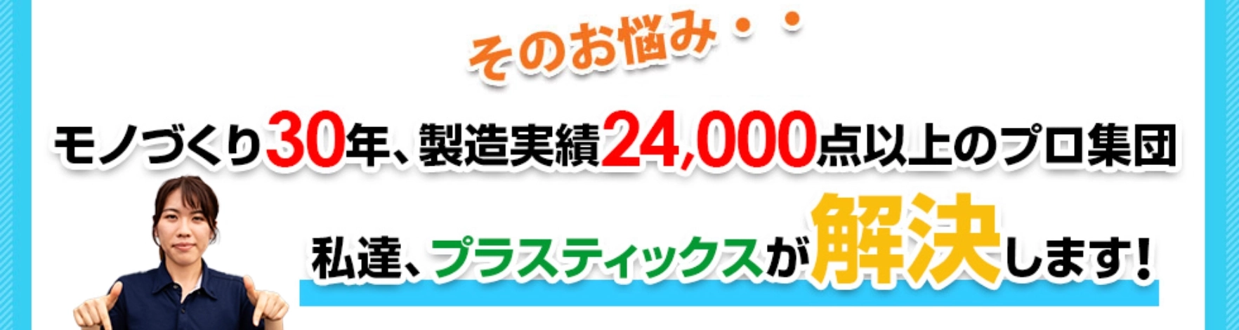 モノづくり30年、製造実績24,000点以上のプロ集団 私達、プラスティックスが解決いたします！