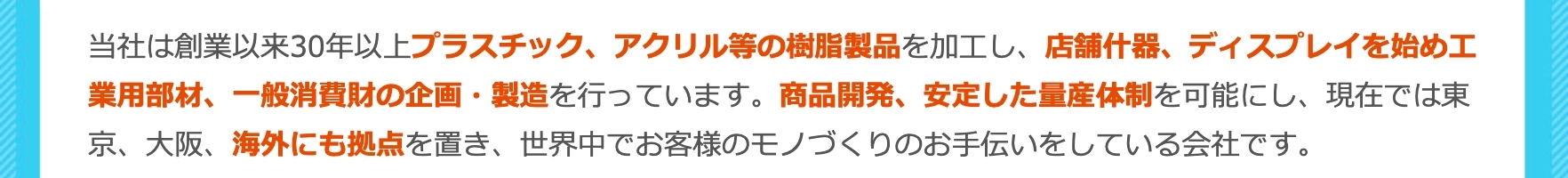 プラスチック、アクリル等の樹脂製品を加工し店舗什器、ディスプレイを始め工業用部材、一般消費財の企画・製造を行っています。